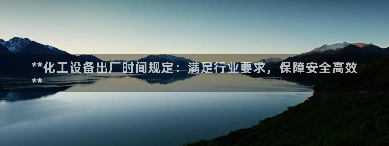 天辰平台注册地址怎么填：**化工设备出厂时间规定：