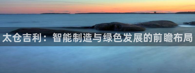 天辰平台网址：太仓吉利：智能制造与绿色发展的前瞻布局